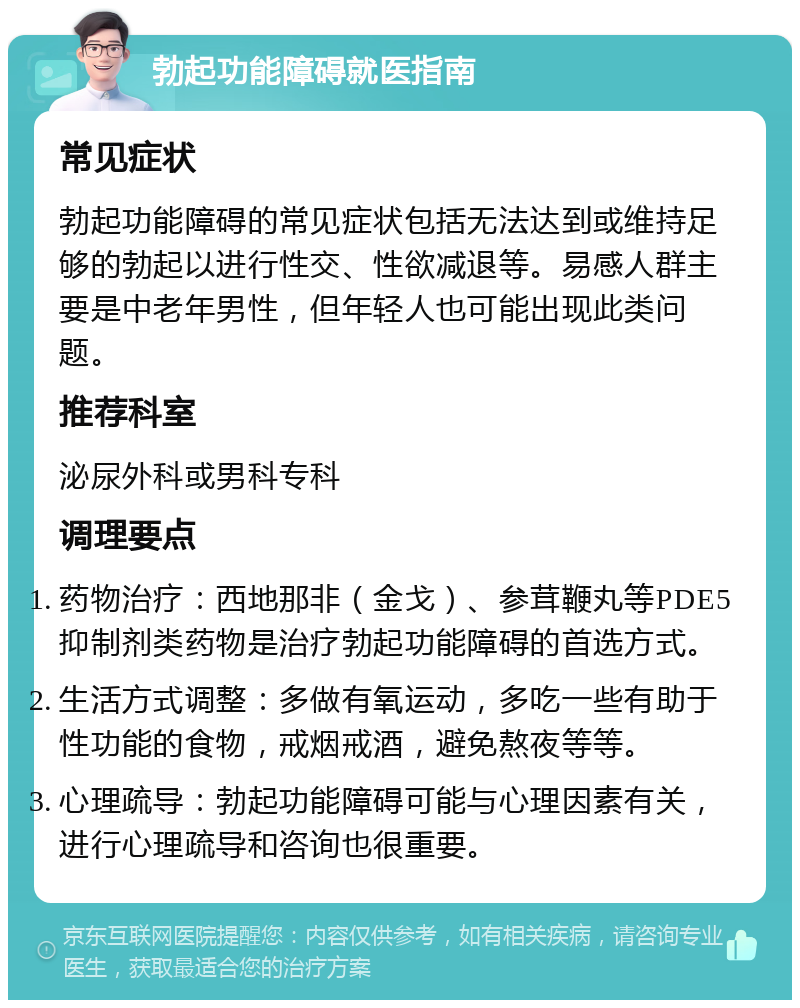 勃起功能障碍就医指南 常见症状 勃起功能障碍的常见症状包括无法达到或维持足够的勃起以进行性交、性欲减退等。易感人群主要是中老年男性，但年轻人也可能出现此类问题。 推荐科室 泌尿外科或男科专科 调理要点 药物治疗：西地那非（金戈）、参茸鞭丸等PDE5抑制剂类药物是治疗勃起功能障碍的首选方式。 生活方式调整：多做有氧运动，多吃一些有助于性功能的食物，戒烟戒酒，避免熬夜等等。 心理疏导：勃起功能障碍可能与心理因素有关，进行心理疏导和咨询也很重要。