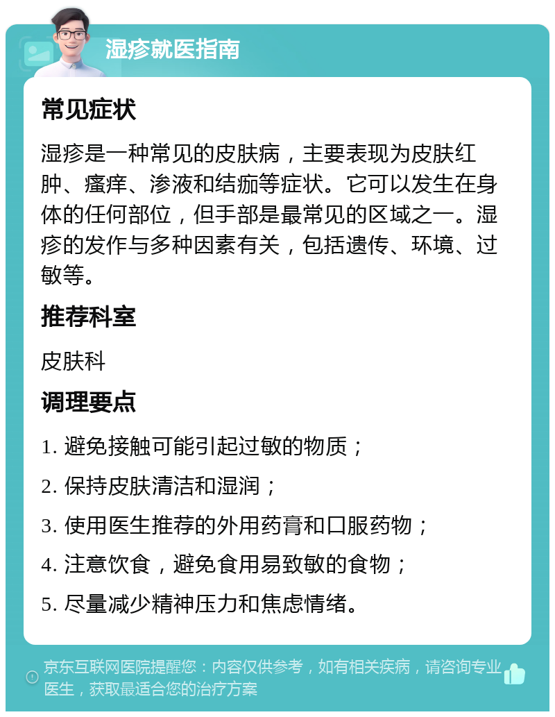 湿疹就医指南 常见症状 湿疹是一种常见的皮肤病，主要表现为皮肤红肿、瘙痒、渗液和结痂等症状。它可以发生在身体的任何部位，但手部是最常见的区域之一。湿疹的发作与多种因素有关，包括遗传、环境、过敏等。 推荐科室 皮肤科 调理要点 1. 避免接触可能引起过敏的物质； 2. 保持皮肤清洁和湿润； 3. 使用医生推荐的外用药膏和口服药物； 4. 注意饮食，避免食用易致敏的食物； 5. 尽量减少精神压力和焦虑情绪。