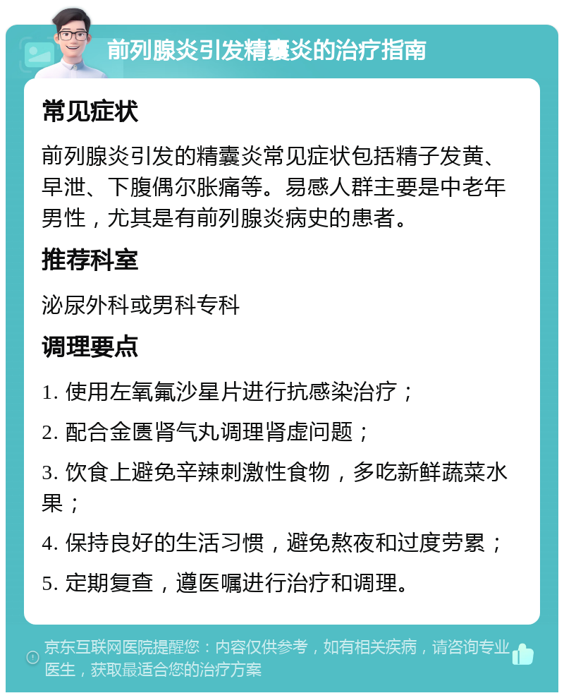 前列腺炎引发精囊炎的治疗指南 常见症状 前列腺炎引发的精囊炎常见症状包括精子发黄、早泄、下腹偶尔胀痛等。易感人群主要是中老年男性，尤其是有前列腺炎病史的患者。 推荐科室 泌尿外科或男科专科 调理要点 1. 使用左氧氟沙星片进行抗感染治疗； 2. 配合金匮肾气丸调理肾虚问题； 3. 饮食上避免辛辣刺激性食物，多吃新鲜蔬菜水果； 4. 保持良好的生活习惯，避免熬夜和过度劳累； 5. 定期复查，遵医嘱进行治疗和调理。