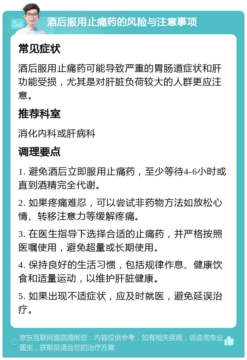 酒后服用止痛药的风险与注意事项 常见症状 酒后服用止痛药可能导致严重的胃肠道症状和肝功能受损，尤其是对肝脏负荷较大的人群更应注意。 推荐科室 消化内科或肝病科 调理要点 1. 避免酒后立即服用止痛药，至少等待4-6小时或直到酒精完全代谢。 2. 如果疼痛难忍，可以尝试非药物方法如放松心情、转移注意力等缓解疼痛。 3. 在医生指导下选择合适的止痛药，并严格按照医嘱使用，避免超量或长期使用。 4. 保持良好的生活习惯，包括规律作息、健康饮食和适量运动，以维护肝脏健康。 5. 如果出现不适症状，应及时就医，避免延误治疗。