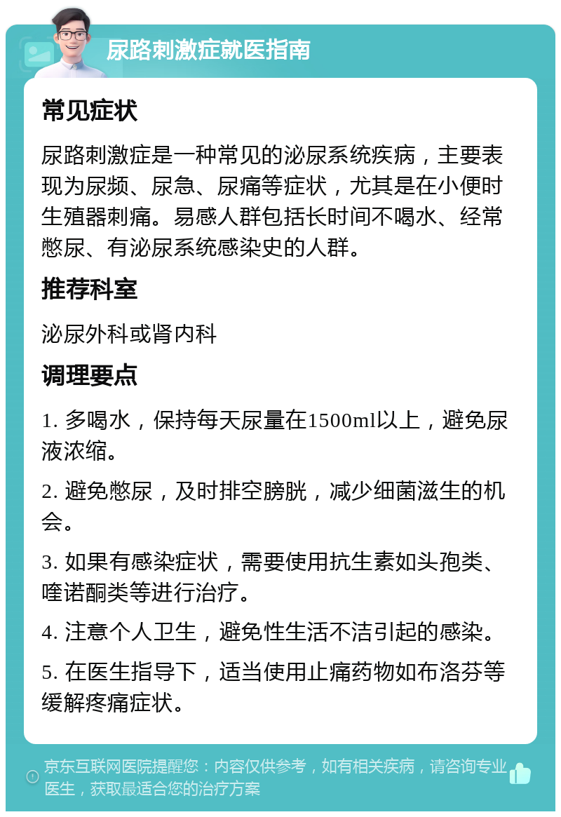 尿路刺激症就医指南 常见症状 尿路刺激症是一种常见的泌尿系统疾病，主要表现为尿频、尿急、尿痛等症状，尤其是在小便时生殖器刺痛。易感人群包括长时间不喝水、经常憋尿、有泌尿系统感染史的人群。 推荐科室 泌尿外科或肾内科 调理要点 1. 多喝水，保持每天尿量在1500ml以上，避免尿液浓缩。 2. 避免憋尿，及时排空膀胱，减少细菌滋生的机会。 3. 如果有感染症状，需要使用抗生素如头孢类、喹诺酮类等进行治疗。 4. 注意个人卫生，避免性生活不洁引起的感染。 5. 在医生指导下，适当使用止痛药物如布洛芬等缓解疼痛症状。