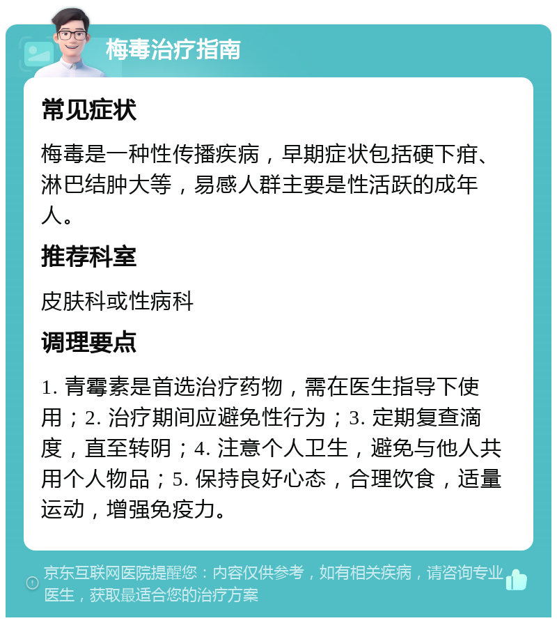 梅毒治疗指南 常见症状 梅毒是一种性传播疾病，早期症状包括硬下疳、淋巴结肿大等，易感人群主要是性活跃的成年人。 推荐科室 皮肤科或性病科 调理要点 1. 青霉素是首选治疗药物，需在医生指导下使用；2. 治疗期间应避免性行为；3. 定期复查滴度，直至转阴；4. 注意个人卫生，避免与他人共用个人物品；5. 保持良好心态，合理饮食，适量运动，增强免疫力。