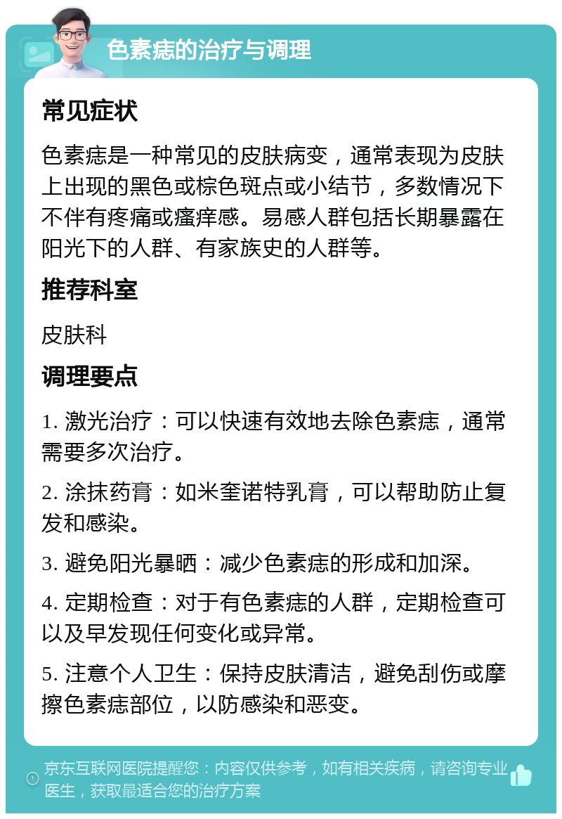 色素痣的治疗与调理 常见症状 色素痣是一种常见的皮肤病变，通常表现为皮肤上出现的黑色或棕色斑点或小结节，多数情况下不伴有疼痛或瘙痒感。易感人群包括长期暴露在阳光下的人群、有家族史的人群等。 推荐科室 皮肤科 调理要点 1. 激光治疗：可以快速有效地去除色素痣，通常需要多次治疗。 2. 涂抹药膏：如米奎诺特乳膏，可以帮助防止复发和感染。 3. 避免阳光暴晒：减少色素痣的形成和加深。 4. 定期检查：对于有色素痣的人群，定期检查可以及早发现任何变化或异常。 5. 注意个人卫生：保持皮肤清洁，避免刮伤或摩擦色素痣部位，以防感染和恶变。