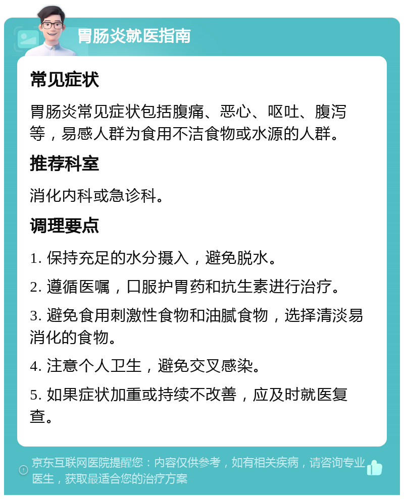 胃肠炎就医指南 常见症状 胃肠炎常见症状包括腹痛、恶心、呕吐、腹泻等，易感人群为食用不洁食物或水源的人群。 推荐科室 消化内科或急诊科。 调理要点 1. 保持充足的水分摄入，避免脱水。 2. 遵循医嘱，口服护胃药和抗生素进行治疗。 3. 避免食用刺激性食物和油腻食物，选择清淡易消化的食物。 4. 注意个人卫生，避免交叉感染。 5. 如果症状加重或持续不改善，应及时就医复查。