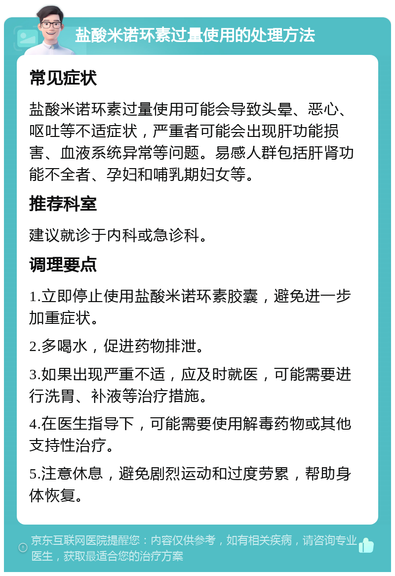 盐酸米诺环素过量使用的处理方法 常见症状 盐酸米诺环素过量使用可能会导致头晕、恶心、呕吐等不适症状，严重者可能会出现肝功能损害、血液系统异常等问题。易感人群包括肝肾功能不全者、孕妇和哺乳期妇女等。 推荐科室 建议就诊于内科或急诊科。 调理要点 1.立即停止使用盐酸米诺环素胶囊，避免进一步加重症状。 2.多喝水，促进药物排泄。 3.如果出现严重不适，应及时就医，可能需要进行洗胃、补液等治疗措施。 4.在医生指导下，可能需要使用解毒药物或其他支持性治疗。 5.注意休息，避免剧烈运动和过度劳累，帮助身体恢复。