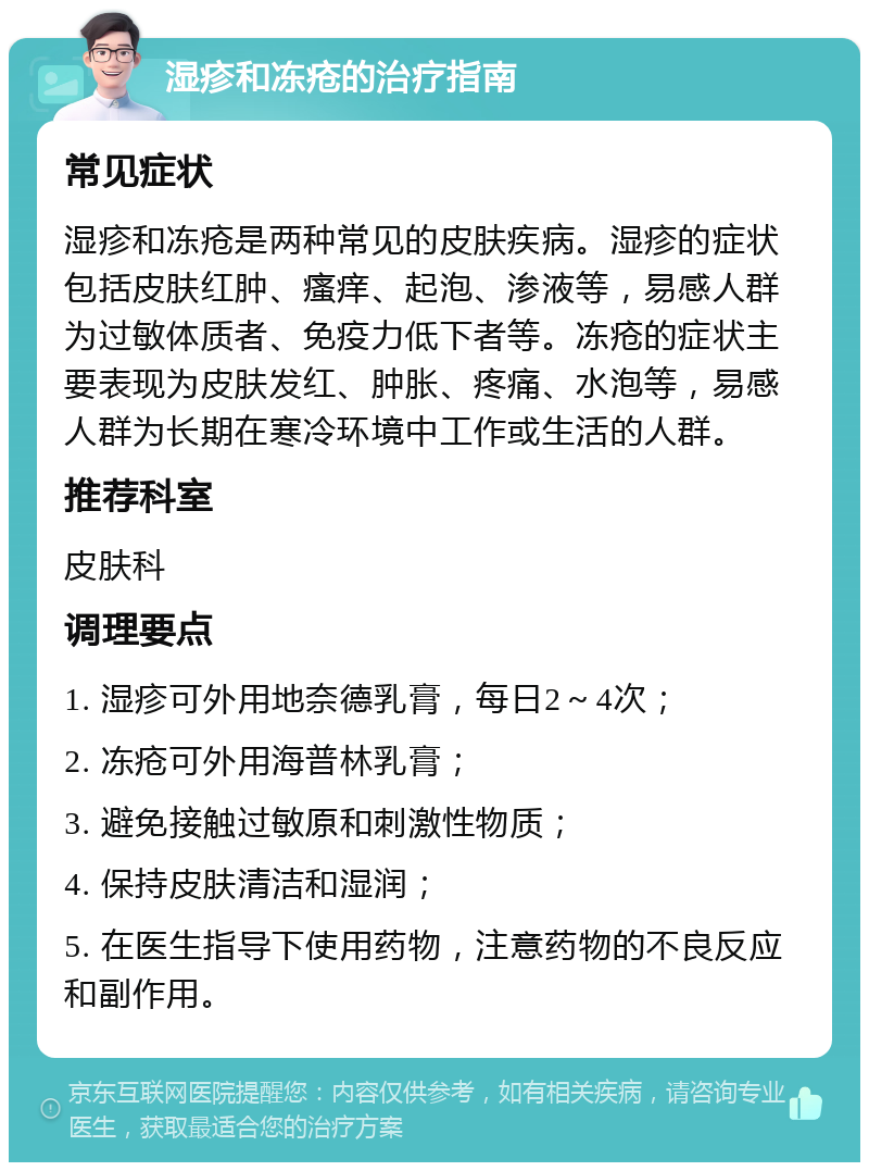 湿疹和冻疮的治疗指南 常见症状 湿疹和冻疮是两种常见的皮肤疾病。湿疹的症状包括皮肤红肿、瘙痒、起泡、渗液等，易感人群为过敏体质者、免疫力低下者等。冻疮的症状主要表现为皮肤发红、肿胀、疼痛、水泡等，易感人群为长期在寒冷环境中工作或生活的人群。 推荐科室 皮肤科 调理要点 1. 湿疹可外用地奈德乳膏，每日2～4次； 2. 冻疮可外用海普林乳膏； 3. 避免接触过敏原和刺激性物质； 4. 保持皮肤清洁和湿润； 5. 在医生指导下使用药物，注意药物的不良反应和副作用。