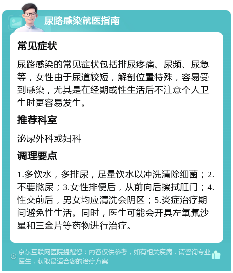 尿路感染就医指南 常见症状 尿路感染的常见症状包括排尿疼痛、尿频、尿急等，女性由于尿道较短，解剖位置特殊，容易受到感染，尤其是在经期或性生活后不注意个人卫生时更容易发生。 推荐科室 泌尿外科或妇科 调理要点 1.多饮水，多排尿，足量饮水以冲洗清除细菌；2.不要憋尿；3.女性排便后，从前向后擦拭肛门；4.性交前后，男女均应清洗会阴区；5.炎症治疗期间避免性生活。同时，医生可能会开具左氧氟沙星和三金片等药物进行治疗。