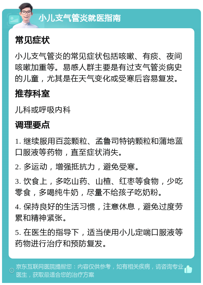 小儿支气管炎就医指南 常见症状 小儿支气管炎的常见症状包括咳嗽、有痰、夜间咳嗽加重等。易感人群主要是有过支气管炎病史的儿童，尤其是在天气变化或受寒后容易复发。 推荐科室 儿科或呼吸内科 调理要点 1. 继续服用百蕊颗粒、孟鲁司特钠颗粒和蒲地蓝口服液等药物，直至症状消失。 2. 多运动，增强抵抗力，避免受寒。 3. 饮食上，多吃山药、山楂、红枣等食物，少吃零食，多喝纯牛奶，尽量不给孩子吃奶粉。 4. 保持良好的生活习惯，注意休息，避免过度劳累和精神紧张。 5. 在医生的指导下，适当使用小儿定喘口服液等药物进行治疗和预防复发。