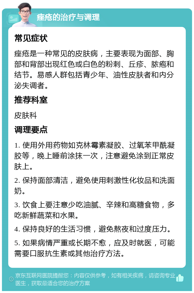 痤疮的治疗与调理 常见症状 痤疮是一种常见的皮肤病，主要表现为面部、胸部和背部出现红色或白色的粉刺、丘疹、脓疱和结节。易感人群包括青少年、油性皮肤者和内分泌失调者。 推荐科室 皮肤科 调理要点 1. 使用外用药物如克林霉素凝胶、过氧苯甲酰凝胶等，晚上睡前涂抹一次，注意避免涂到正常皮肤上。 2. 保持面部清洁，避免使用刺激性化妆品和洗面奶。 3. 饮食上要注意少吃油腻、辛辣和高糖食物，多吃新鲜蔬菜和水果。 4. 保持良好的生活习惯，避免熬夜和过度压力。 5. 如果病情严重或长期不愈，应及时就医，可能需要口服抗生素或其他治疗方法。