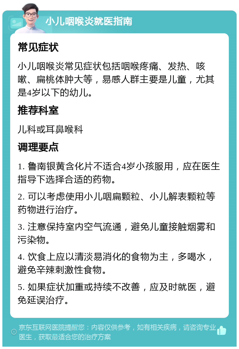 小儿咽喉炎就医指南 常见症状 小儿咽喉炎常见症状包括咽喉疼痛、发热、咳嗽、扁桃体肿大等，易感人群主要是儿童，尤其是4岁以下的幼儿。 推荐科室 儿科或耳鼻喉科 调理要点 1. 鲁南银黄含化片不适合4岁小孩服用，应在医生指导下选择合适的药物。 2. 可以考虑使用小儿咽扁颗粒、小儿解表颗粒等药物进行治疗。 3. 注意保持室内空气流通，避免儿童接触烟雾和污染物。 4. 饮食上应以清淡易消化的食物为主，多喝水，避免辛辣刺激性食物。 5. 如果症状加重或持续不改善，应及时就医，避免延误治疗。