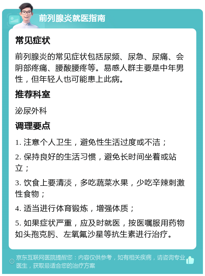 前列腺炎就医指南 常见症状 前列腺炎的常见症状包括尿频、尿急、尿痛、会阴部疼痛、腰酸腰疼等。易感人群主要是中年男性，但年轻人也可能患上此病。 推荐科室 泌尿外科 调理要点 1. 注意个人卫生，避免性生活过度或不洁； 2. 保持良好的生活习惯，避免长时间坐着或站立； 3. 饮食上要清淡，多吃蔬菜水果，少吃辛辣刺激性食物； 4. 适当进行体育锻炼，增强体质； 5. 如果症状严重，应及时就医，按医嘱服用药物如头孢克肟、左氧氟沙星等抗生素进行治疗。