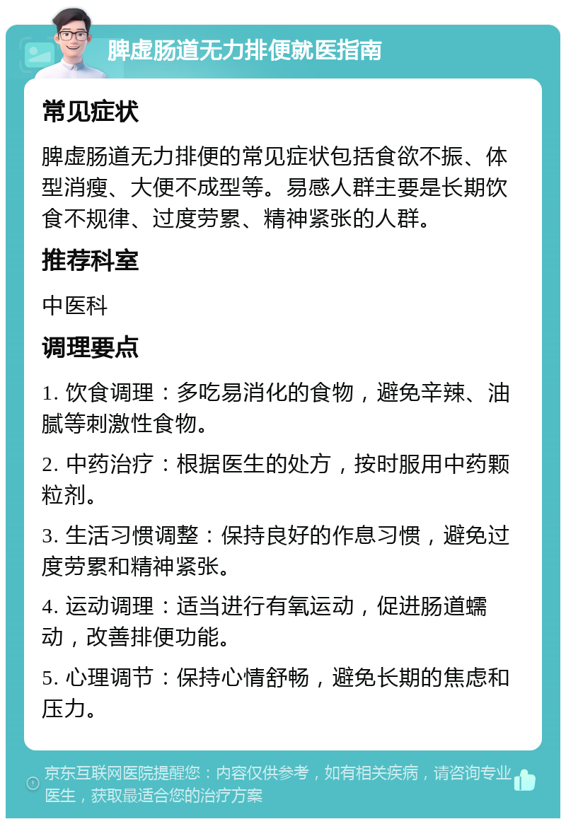 脾虚肠道无力排便就医指南 常见症状 脾虚肠道无力排便的常见症状包括食欲不振、体型消瘦、大便不成型等。易感人群主要是长期饮食不规律、过度劳累、精神紧张的人群。 推荐科室 中医科 调理要点 1. 饮食调理：多吃易消化的食物，避免辛辣、油腻等刺激性食物。 2. 中药治疗：根据医生的处方，按时服用中药颗粒剂。 3. 生活习惯调整：保持良好的作息习惯，避免过度劳累和精神紧张。 4. 运动调理：适当进行有氧运动，促进肠道蠕动，改善排便功能。 5. 心理调节：保持心情舒畅，避免长期的焦虑和压力。