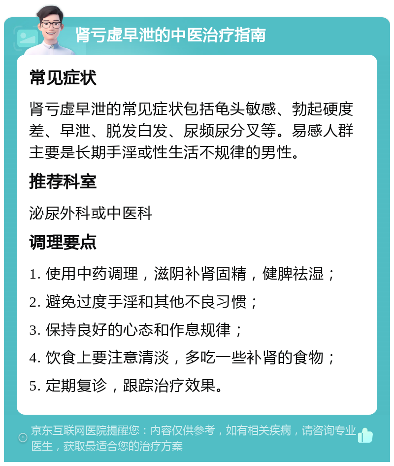 肾亏虚早泄的中医治疗指南 常见症状 肾亏虚早泄的常见症状包括龟头敏感、勃起硬度差、早泄、脱发白发、尿频尿分叉等。易感人群主要是长期手淫或性生活不规律的男性。 推荐科室 泌尿外科或中医科 调理要点 1. 使用中药调理，滋阴补肾固精，健脾祛湿； 2. 避免过度手淫和其他不良习惯； 3. 保持良好的心态和作息规律； 4. 饮食上要注意清淡，多吃一些补肾的食物； 5. 定期复诊，跟踪治疗效果。