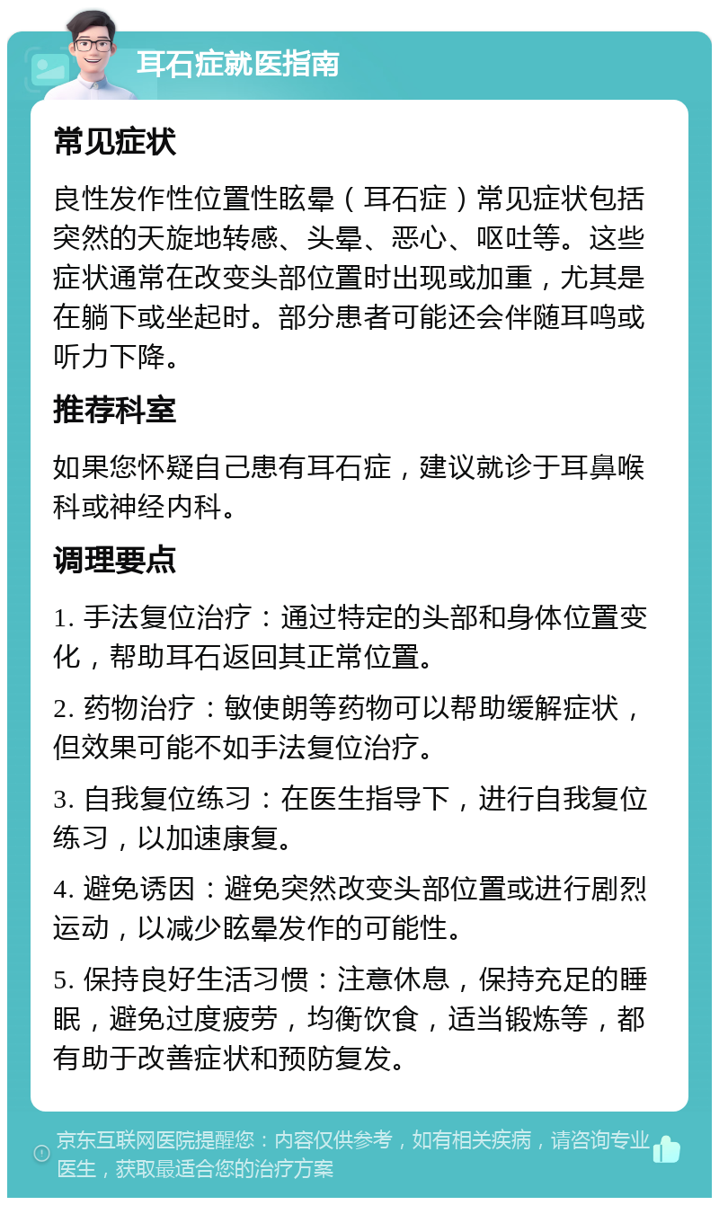 耳石症就医指南 常见症状 良性发作性位置性眩晕（耳石症）常见症状包括突然的天旋地转感、头晕、恶心、呕吐等。这些症状通常在改变头部位置时出现或加重，尤其是在躺下或坐起时。部分患者可能还会伴随耳鸣或听力下降。 推荐科室 如果您怀疑自己患有耳石症，建议就诊于耳鼻喉科或神经内科。 调理要点 1. 手法复位治疗：通过特定的头部和身体位置变化，帮助耳石返回其正常位置。 2. 药物治疗：敏使朗等药物可以帮助缓解症状，但效果可能不如手法复位治疗。 3. 自我复位练习：在医生指导下，进行自我复位练习，以加速康复。 4. 避免诱因：避免突然改变头部位置或进行剧烈运动，以减少眩晕发作的可能性。 5. 保持良好生活习惯：注意休息，保持充足的睡眠，避免过度疲劳，均衡饮食，适当锻炼等，都有助于改善症状和预防复发。