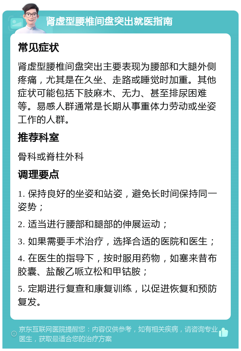 肾虚型腰椎间盘突出就医指南 常见症状 肾虚型腰椎间盘突出主要表现为腰部和大腿外侧疼痛，尤其是在久坐、走路或睡觉时加重。其他症状可能包括下肢麻木、无力、甚至排尿困难等。易感人群通常是长期从事重体力劳动或坐姿工作的人群。 推荐科室 骨科或脊柱外科 调理要点 1. 保持良好的坐姿和站姿，避免长时间保持同一姿势； 2. 适当进行腰部和腿部的伸展运动； 3. 如果需要手术治疗，选择合适的医院和医生； 4. 在医生的指导下，按时服用药物，如塞来昔布胶囊、盐酸乙哌立松和甲钴胺； 5. 定期进行复查和康复训练，以促进恢复和预防复发。