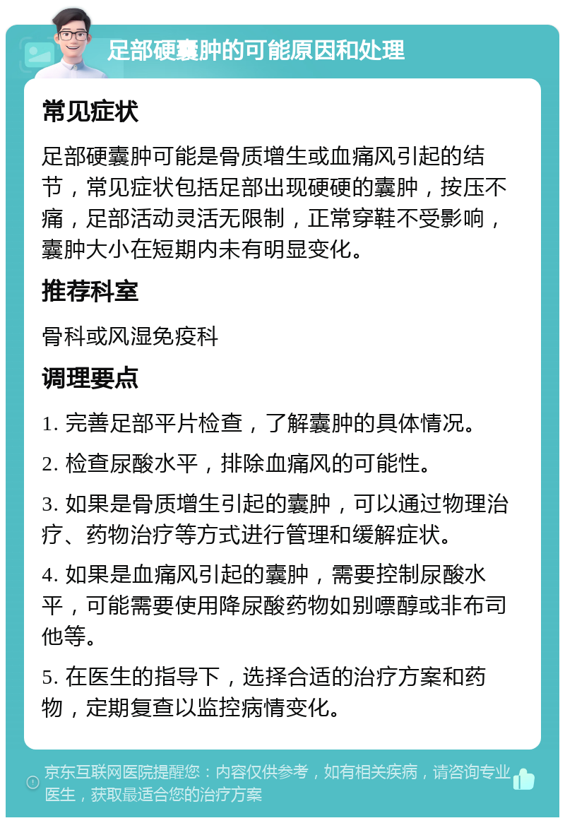 足部硬囊肿的可能原因和处理 常见症状 足部硬囊肿可能是骨质增生或血痛风引起的结节，常见症状包括足部出现硬硬的囊肿，按压不痛，足部活动灵活无限制，正常穿鞋不受影响，囊肿大小在短期内未有明显变化。 推荐科室 骨科或风湿免疫科 调理要点 1. 完善足部平片检查，了解囊肿的具体情况。 2. 检查尿酸水平，排除血痛风的可能性。 3. 如果是骨质增生引起的囊肿，可以通过物理治疗、药物治疗等方式进行管理和缓解症状。 4. 如果是血痛风引起的囊肿，需要控制尿酸水平，可能需要使用降尿酸药物如别嘌醇或非布司他等。 5. 在医生的指导下，选择合适的治疗方案和药物，定期复查以监控病情变化。