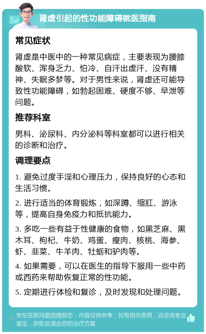 肾虚引起的性功能障碍就医指南 常见症状 肾虚是中医中的一种常见病症，主要表现为腰膝酸软、浑身乏力、怕冷、自汗出虚汗、没有精神、失眠多梦等。对于男性来说，肾虚还可能导致性功能障碍，如勃起困难、硬度不够、早泄等问题。 推荐科室 男科、泌尿科、内分泌科等科室都可以进行相关的诊断和治疗。 调理要点 1. 避免过度手淫和心理压力，保持良好的心态和生活习惯。 2. 进行适当的体育锻炼，如深蹲、缩肛、游泳等，提高自身免疫力和抵抗能力。 3. 多吃一些有益于性健康的食物，如黑芝麻、黑木耳、枸杞、牛奶、鸡蛋、瘦肉、核桃、海参、虾、韭菜、牛羊肉、牡蛎和驴肉等。 4. 如果需要，可以在医生的指导下服用一些中药或西药来帮助恢复正常的性功能。 5. 定期进行体检和复诊，及时发现和处理问题。