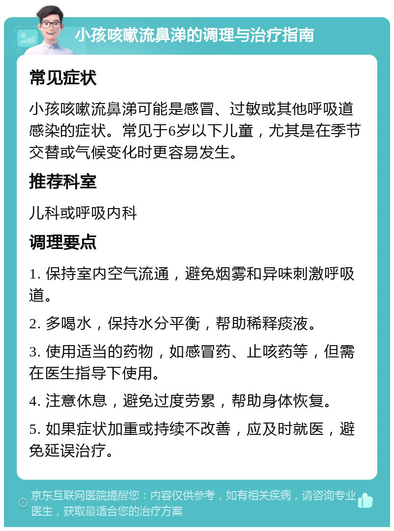 小孩咳嗽流鼻涕的调理与治疗指南 常见症状 小孩咳嗽流鼻涕可能是感冒、过敏或其他呼吸道感染的症状。常见于6岁以下儿童，尤其是在季节交替或气候变化时更容易发生。 推荐科室 儿科或呼吸内科 调理要点 1. 保持室内空气流通，避免烟雾和异味刺激呼吸道。 2. 多喝水，保持水分平衡，帮助稀释痰液。 3. 使用适当的药物，如感冒药、止咳药等，但需在医生指导下使用。 4. 注意休息，避免过度劳累，帮助身体恢复。 5. 如果症状加重或持续不改善，应及时就医，避免延误治疗。