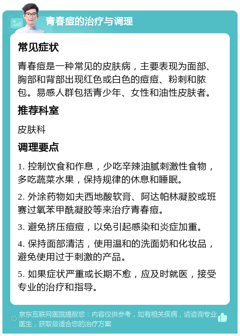 青春痘的治疗与调理 常见症状 青春痘是一种常见的皮肤病，主要表现为面部、胸部和背部出现红色或白色的痘痘、粉刺和脓包。易感人群包括青少年、女性和油性皮肤者。 推荐科室 皮肤科 调理要点 1. 控制饮食和作息，少吃辛辣油腻刺激性食物，多吃蔬菜水果，保持规律的休息和睡眠。 2. 外涂药物如夫西地酸软膏、阿达帕林凝胶或班赛过氧苯甲酰凝胶等来治疗青春痘。 3. 避免挤压痘痘，以免引起感染和炎症加重。 4. 保持面部清洁，使用温和的洗面奶和化妆品，避免使用过于刺激的产品。 5. 如果症状严重或长期不愈，应及时就医，接受专业的治疗和指导。