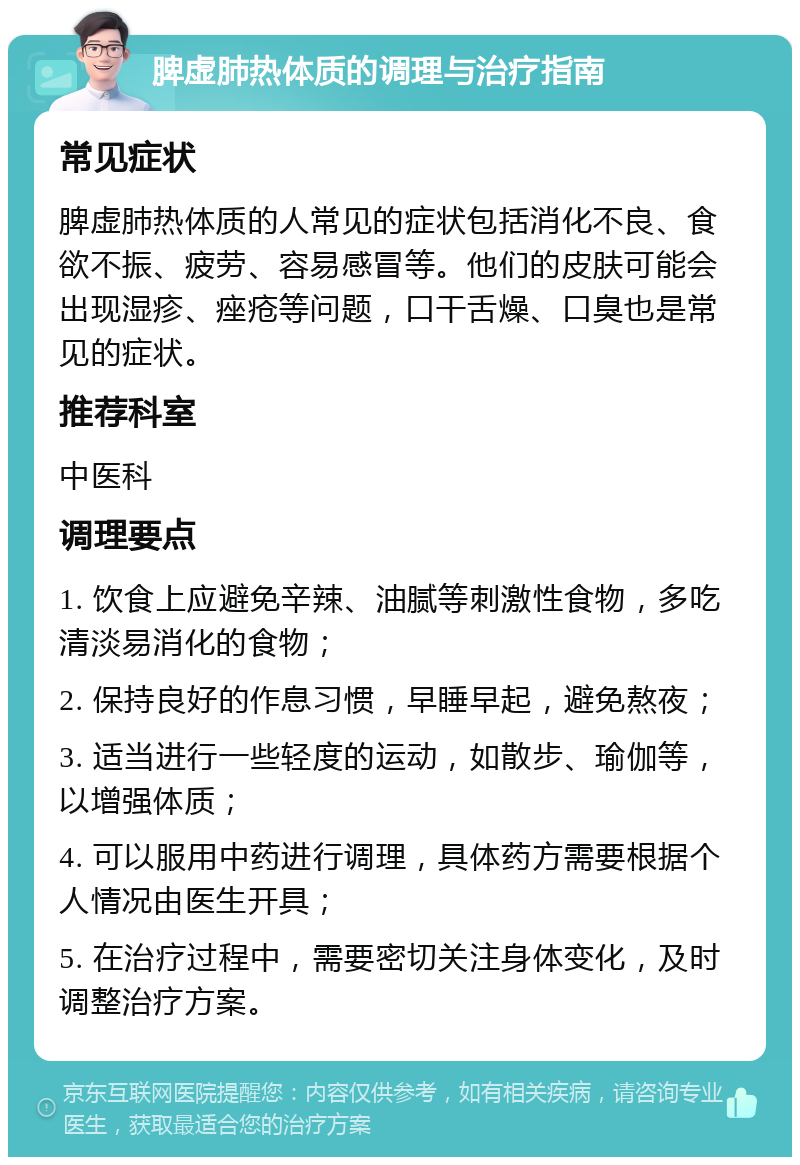 脾虚肺热体质的调理与治疗指南 常见症状 脾虚肺热体质的人常见的症状包括消化不良、食欲不振、疲劳、容易感冒等。他们的皮肤可能会出现湿疹、痤疮等问题，口干舌燥、口臭也是常见的症状。 推荐科室 中医科 调理要点 1. 饮食上应避免辛辣、油腻等刺激性食物，多吃清淡易消化的食物； 2. 保持良好的作息习惯，早睡早起，避免熬夜； 3. 适当进行一些轻度的运动，如散步、瑜伽等，以增强体质； 4. 可以服用中药进行调理，具体药方需要根据个人情况由医生开具； 5. 在治疗过程中，需要密切关注身体变化，及时调整治疗方案。