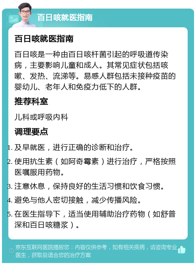 百日咳就医指南 百日咳就医指南 百日咳是一种由百日咳杆菌引起的呼吸道传染病，主要影响儿童和成人。其常见症状包括咳嗽、发热、流涕等。易感人群包括未接种疫苗的婴幼儿、老年人和免疫力低下的人群。 推荐科室 儿科或呼吸内科 调理要点 及早就医，进行正确的诊断和治疗。 使用抗生素（如阿奇霉素）进行治疗，严格按照医嘱服用药物。 注意休息，保持良好的生活习惯和饮食习惯。 避免与他人密切接触，减少传播风险。 在医生指导下，适当使用辅助治疗药物（如舒普深和百日咳糖浆）。