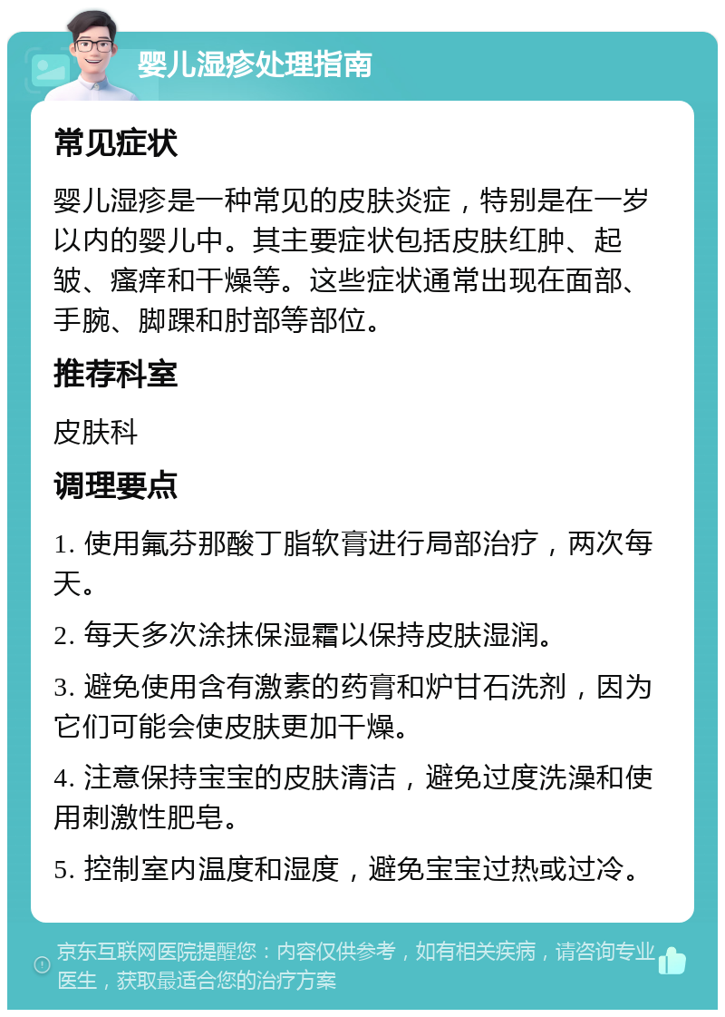 婴儿湿疹处理指南 常见症状 婴儿湿疹是一种常见的皮肤炎症，特别是在一岁以内的婴儿中。其主要症状包括皮肤红肿、起皱、瘙痒和干燥等。这些症状通常出现在面部、手腕、脚踝和肘部等部位。 推荐科室 皮肤科 调理要点 1. 使用氟芬那酸丁脂软膏进行局部治疗，两次每天。 2. 每天多次涂抹保湿霜以保持皮肤湿润。 3. 避免使用含有激素的药膏和炉甘石洗剂，因为它们可能会使皮肤更加干燥。 4. 注意保持宝宝的皮肤清洁，避免过度洗澡和使用刺激性肥皂。 5. 控制室内温度和湿度，避免宝宝过热或过冷。