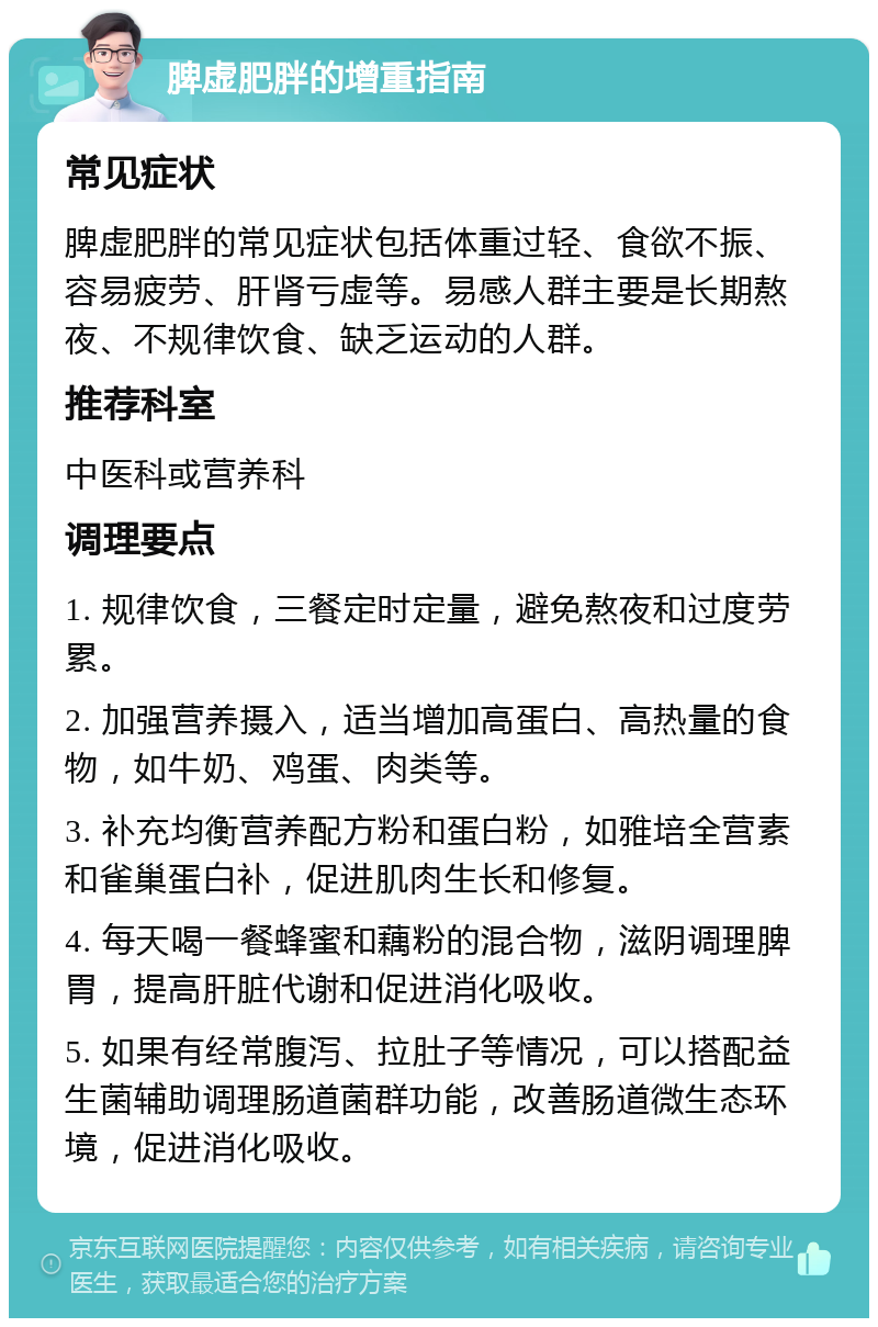 脾虚肥胖的增重指南 常见症状 脾虚肥胖的常见症状包括体重过轻、食欲不振、容易疲劳、肝肾亏虚等。易感人群主要是长期熬夜、不规律饮食、缺乏运动的人群。 推荐科室 中医科或营养科 调理要点 1. 规律饮食，三餐定时定量，避免熬夜和过度劳累。 2. 加强营养摄入，适当增加高蛋白、高热量的食物，如牛奶、鸡蛋、肉类等。 3. 补充均衡营养配方粉和蛋白粉，如雅培全营素和雀巢蛋白补，促进肌肉生长和修复。 4. 每天喝一餐蜂蜜和藕粉的混合物，滋阴调理脾胃，提高肝脏代谢和促进消化吸收。 5. 如果有经常腹泻、拉肚子等情况，可以搭配益生菌辅助调理肠道菌群功能，改善肠道微生态环境，促进消化吸收。