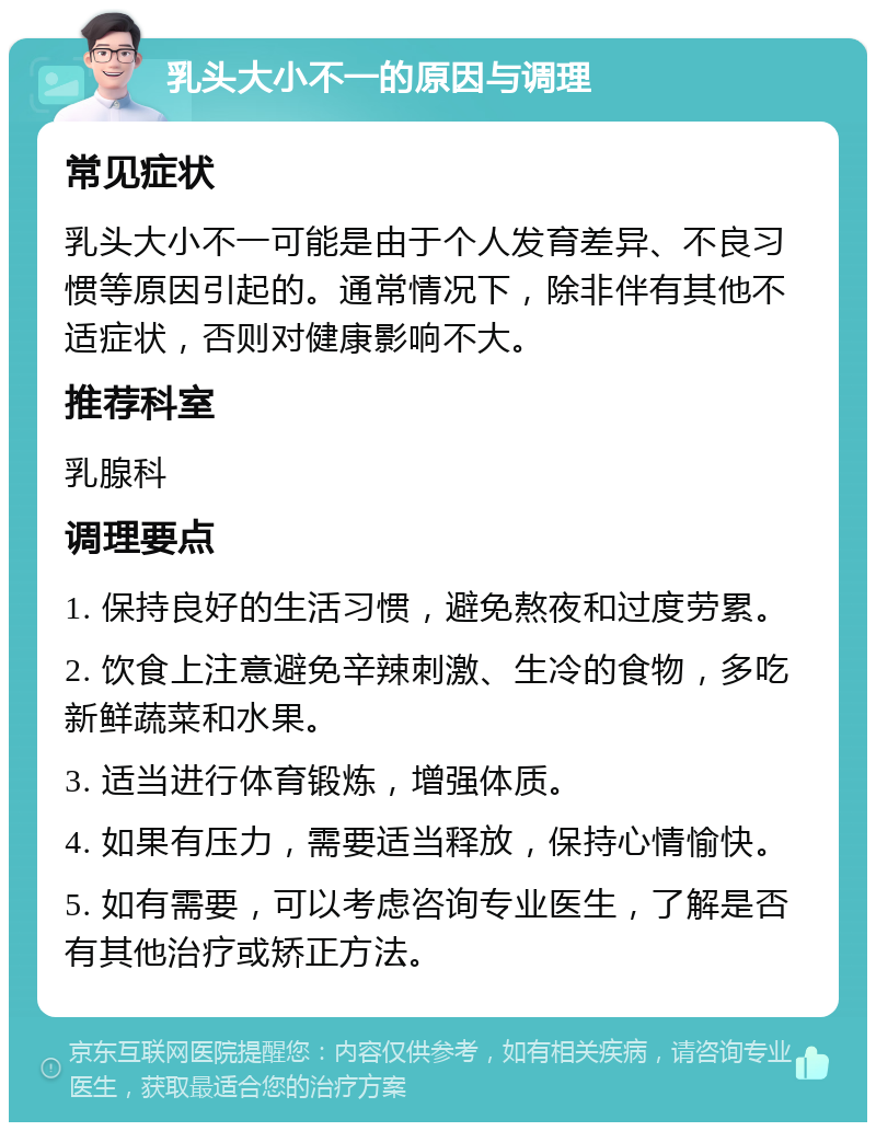 乳头大小不一的原因与调理 常见症状 乳头大小不一可能是由于个人发育差异、不良习惯等原因引起的。通常情况下，除非伴有其他不适症状，否则对健康影响不大。 推荐科室 乳腺科 调理要点 1. 保持良好的生活习惯，避免熬夜和过度劳累。 2. 饮食上注意避免辛辣刺激、生冷的食物，多吃新鲜蔬菜和水果。 3. 适当进行体育锻炼，增强体质。 4. 如果有压力，需要适当释放，保持心情愉快。 5. 如有需要，可以考虑咨询专业医生，了解是否有其他治疗或矫正方法。