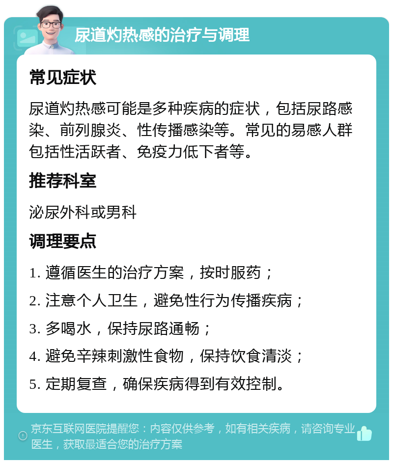 尿道灼热感的治疗与调理 常见症状 尿道灼热感可能是多种疾病的症状，包括尿路感染、前列腺炎、性传播感染等。常见的易感人群包括性活跃者、免疫力低下者等。 推荐科室 泌尿外科或男科 调理要点 1. 遵循医生的治疗方案，按时服药； 2. 注意个人卫生，避免性行为传播疾病； 3. 多喝水，保持尿路通畅； 4. 避免辛辣刺激性食物，保持饮食清淡； 5. 定期复查，确保疾病得到有效控制。