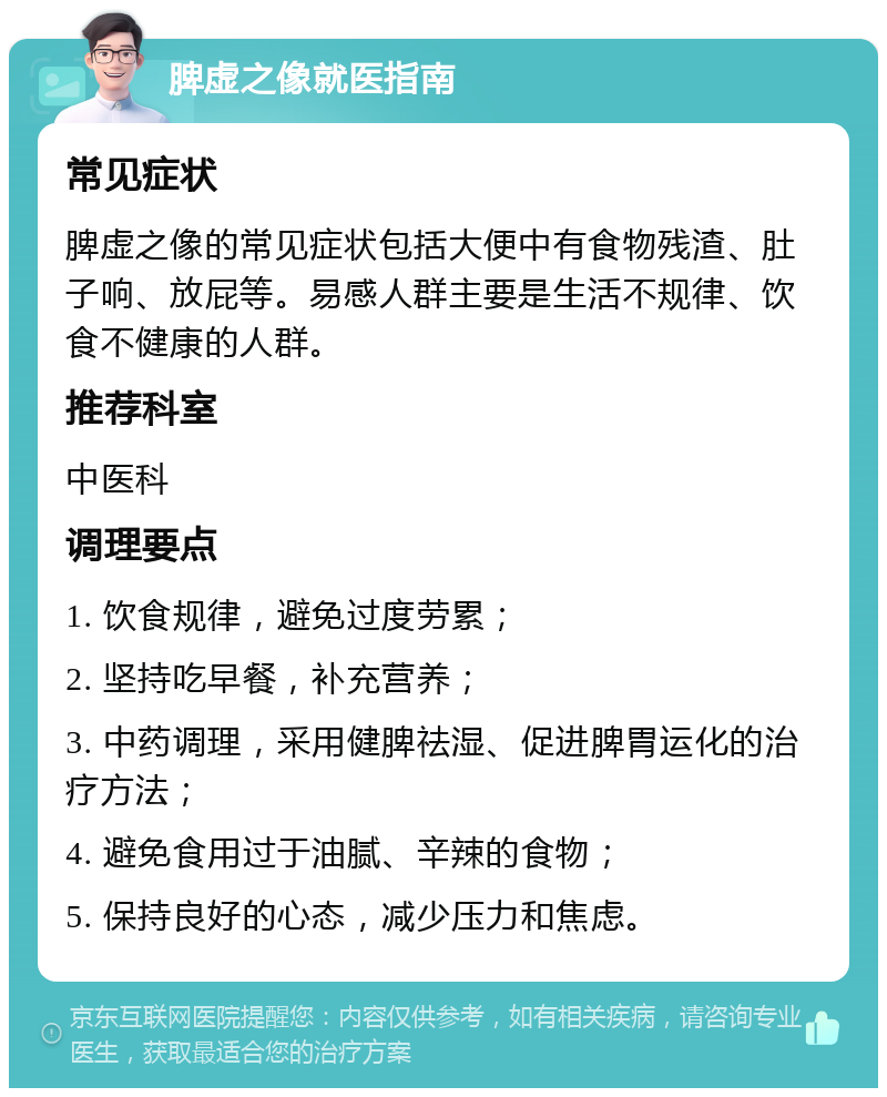 脾虚之像就医指南 常见症状 脾虚之像的常见症状包括大便中有食物残渣、肚子响、放屁等。易感人群主要是生活不规律、饮食不健康的人群。 推荐科室 中医科 调理要点 1. 饮食规律，避免过度劳累； 2. 坚持吃早餐，补充营养； 3. 中药调理，采用健脾祛湿、促进脾胃运化的治疗方法； 4. 避免食用过于油腻、辛辣的食物； 5. 保持良好的心态，减少压力和焦虑。