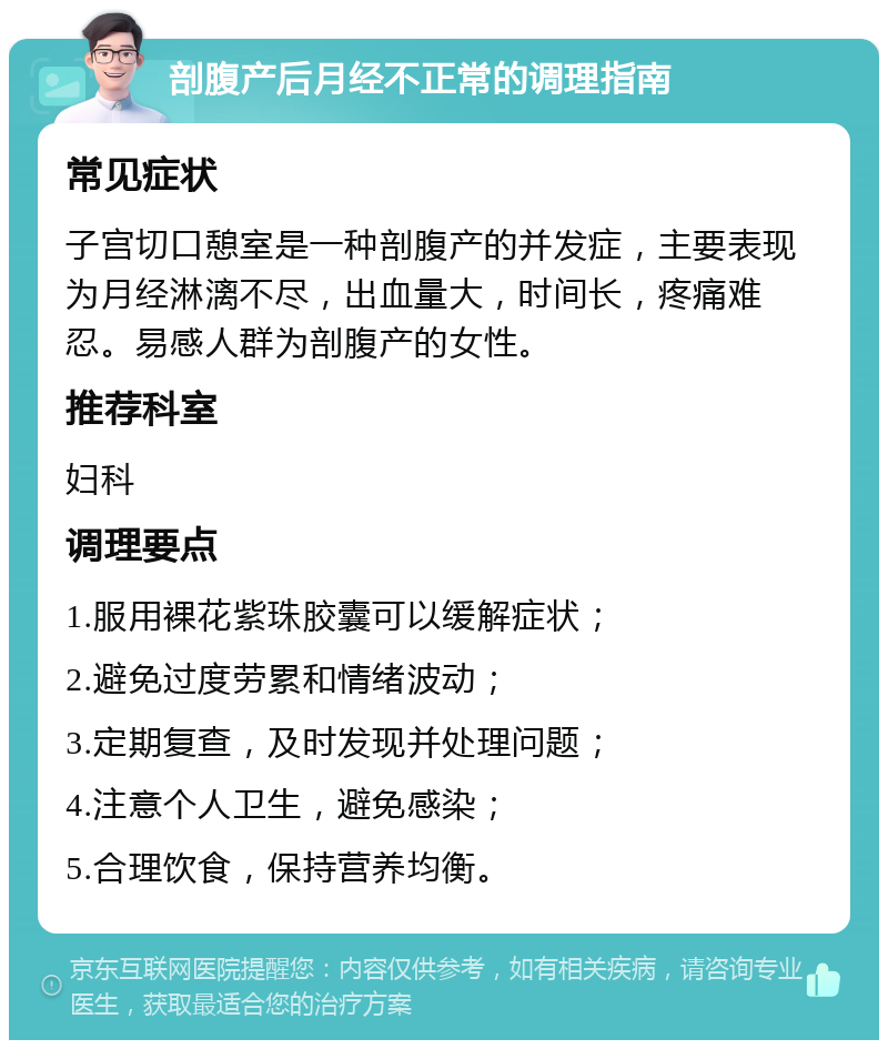 剖腹产后月经不正常的调理指南 常见症状 子宫切口憩室是一种剖腹产的并发症，主要表现为月经淋漓不尽，出血量大，时间长，疼痛难忍。易感人群为剖腹产的女性。 推荐科室 妇科 调理要点 1.服用裸花紫珠胶囊可以缓解症状； 2.避免过度劳累和情绪波动； 3.定期复查，及时发现并处理问题； 4.注意个人卫生，避免感染； 5.合理饮食，保持营养均衡。