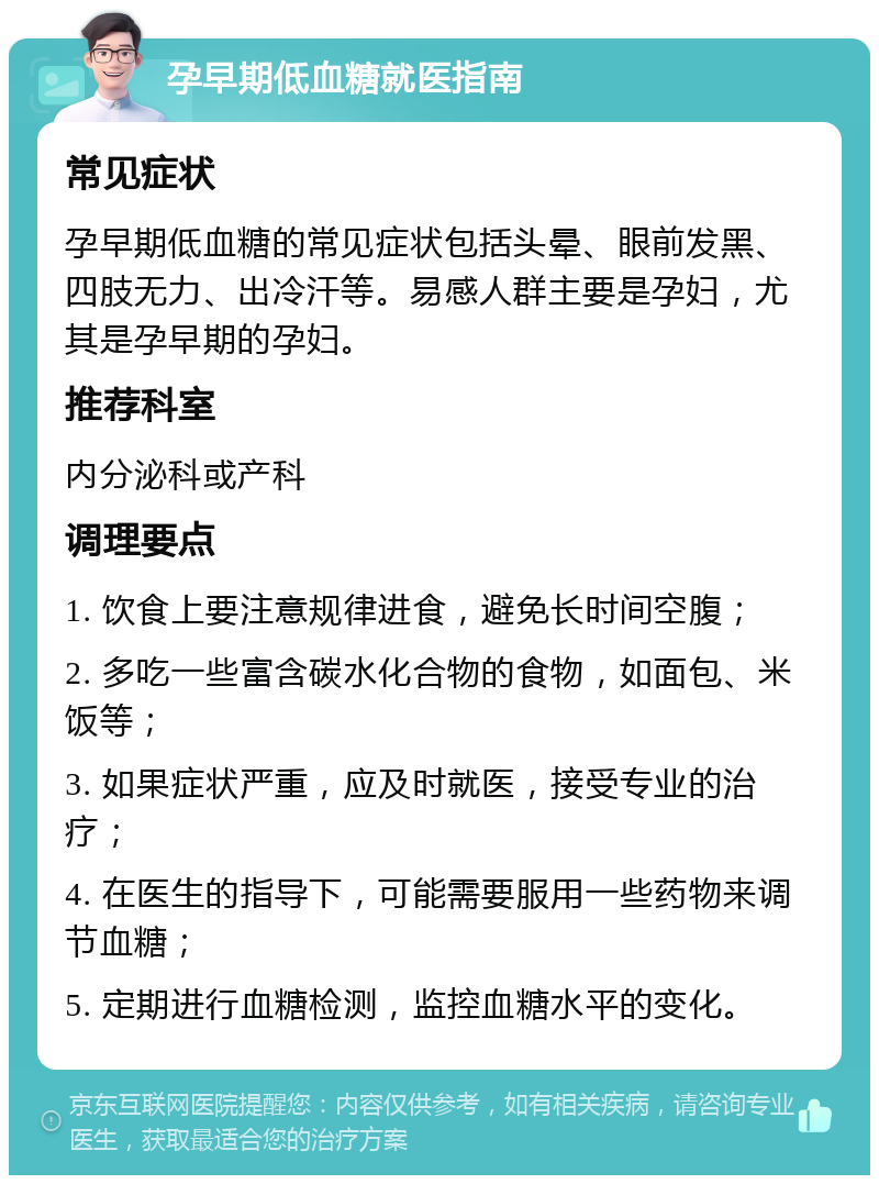 孕早期低血糖就医指南 常见症状 孕早期低血糖的常见症状包括头晕、眼前发黑、四肢无力、出冷汗等。易感人群主要是孕妇，尤其是孕早期的孕妇。 推荐科室 内分泌科或产科 调理要点 1. 饮食上要注意规律进食，避免长时间空腹； 2. 多吃一些富含碳水化合物的食物，如面包、米饭等； 3. 如果症状严重，应及时就医，接受专业的治疗； 4. 在医生的指导下，可能需要服用一些药物来调节血糖； 5. 定期进行血糖检测，监控血糖水平的变化。