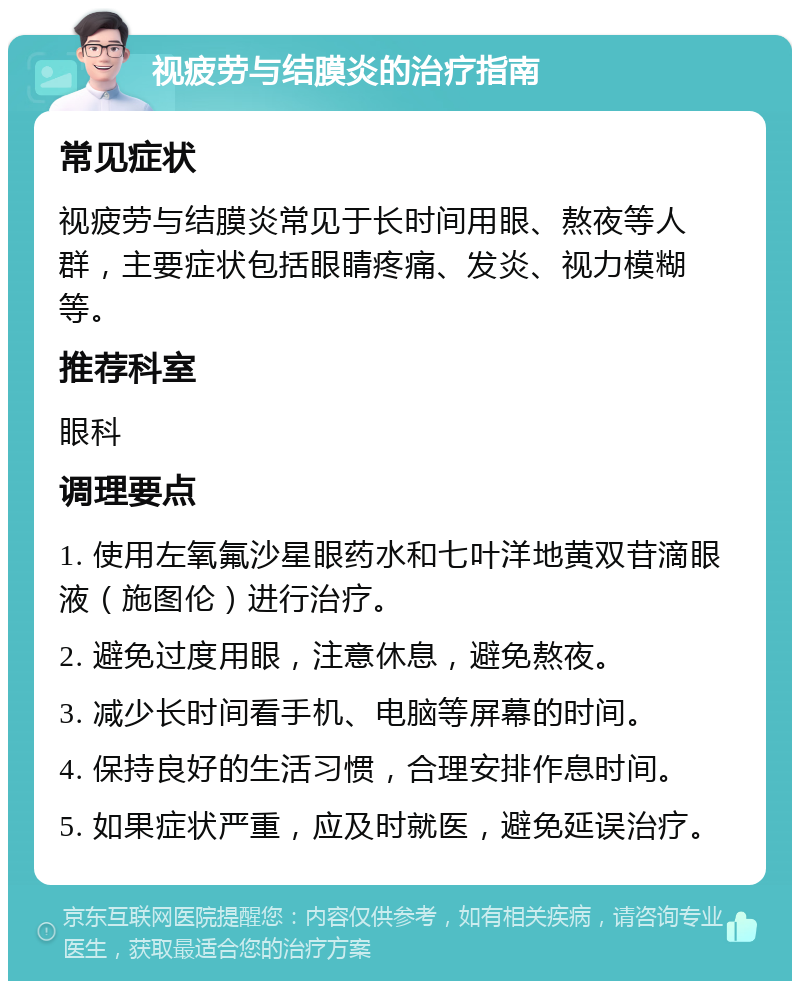 视疲劳与结膜炎的治疗指南 常见症状 视疲劳与结膜炎常见于长时间用眼、熬夜等人群，主要症状包括眼睛疼痛、发炎、视力模糊等。 推荐科室 眼科 调理要点 1. 使用左氧氟沙星眼药水和七叶洋地黄双苷滴眼液（施图伦）进行治疗。 2. 避免过度用眼，注意休息，避免熬夜。 3. 减少长时间看手机、电脑等屏幕的时间。 4. 保持良好的生活习惯，合理安排作息时间。 5. 如果症状严重，应及时就医，避免延误治疗。