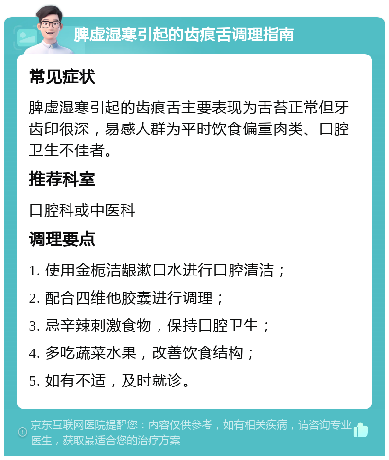 脾虚湿寒引起的齿痕舌调理指南 常见症状 脾虚湿寒引起的齿痕舌主要表现为舌苔正常但牙齿印很深，易感人群为平时饮食偏重肉类、口腔卫生不佳者。 推荐科室 口腔科或中医科 调理要点 1. 使用金栀洁龈漱口水进行口腔清洁； 2. 配合四维他胶囊进行调理； 3. 忌辛辣刺激食物，保持口腔卫生； 4. 多吃蔬菜水果，改善饮食结构； 5. 如有不适，及时就诊。