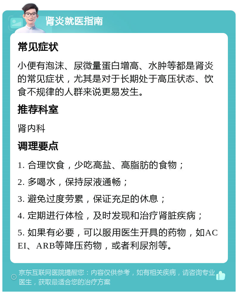 肾炎就医指南 常见症状 小便有泡沫、尿微量蛋白增高、水肿等都是肾炎的常见症状，尤其是对于长期处于高压状态、饮食不规律的人群来说更易发生。 推荐科室 肾内科 调理要点 1. 合理饮食，少吃高盐、高脂肪的食物； 2. 多喝水，保持尿液通畅； 3. 避免过度劳累，保证充足的休息； 4. 定期进行体检，及时发现和治疗肾脏疾病； 5. 如果有必要，可以服用医生开具的药物，如ACEI、ARB等降压药物，或者利尿剂等。