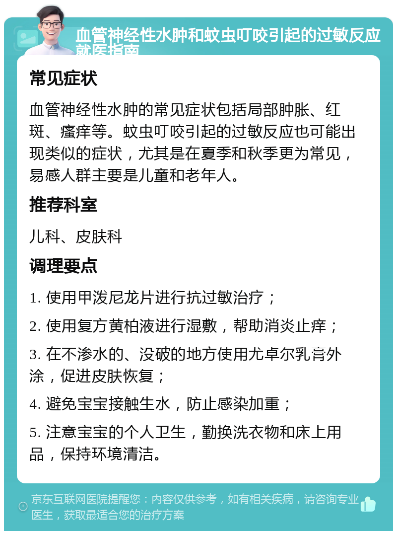 血管神经性水肿和蚊虫叮咬引起的过敏反应就医指南 常见症状 血管神经性水肿的常见症状包括局部肿胀、红斑、瘙痒等。蚊虫叮咬引起的过敏反应也可能出现类似的症状，尤其是在夏季和秋季更为常见，易感人群主要是儿童和老年人。 推荐科室 儿科、皮肤科 调理要点 1. 使用甲泼尼龙片进行抗过敏治疗； 2. 使用复方黄柏液进行湿敷，帮助消炎止痒； 3. 在不渗水的、没破的地方使用尤卓尔乳膏外涂，促进皮肤恢复； 4. 避免宝宝接触生水，防止感染加重； 5. 注意宝宝的个人卫生，勤换洗衣物和床上用品，保持环境清洁。