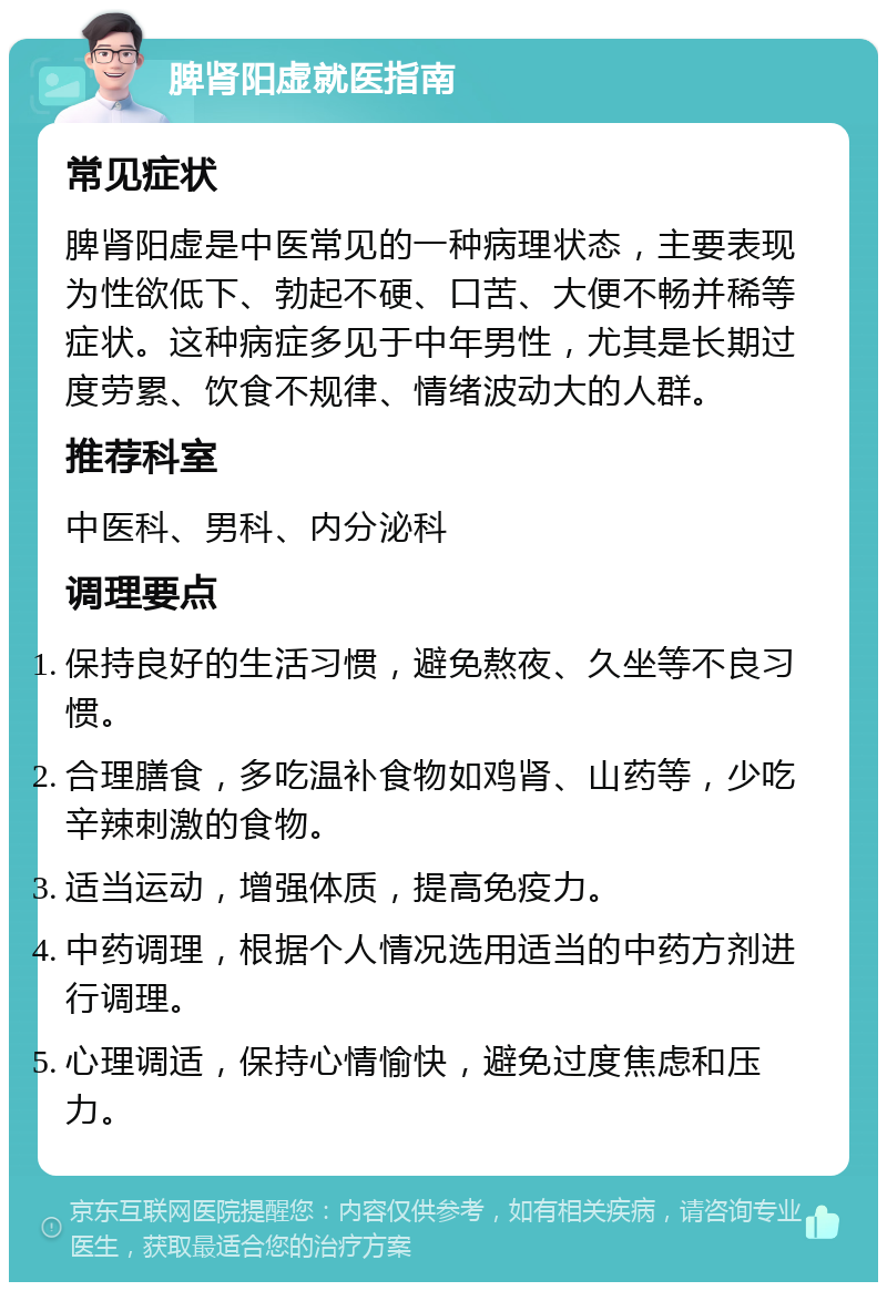 脾肾阳虚就医指南 常见症状 脾肾阳虚是中医常见的一种病理状态，主要表现为性欲低下、勃起不硬、口苦、大便不畅并稀等症状。这种病症多见于中年男性，尤其是长期过度劳累、饮食不规律、情绪波动大的人群。 推荐科室 中医科、男科、内分泌科 调理要点 保持良好的生活习惯，避免熬夜、久坐等不良习惯。 合理膳食，多吃温补食物如鸡肾、山药等，少吃辛辣刺激的食物。 适当运动，增强体质，提高免疫力。 中药调理，根据个人情况选用适当的中药方剂进行调理。 心理调适，保持心情愉快，避免过度焦虑和压力。