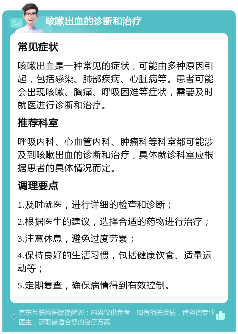 咳嗽出血的诊断和治疗 常见症状 咳嗽出血是一种常见的症状，可能由多种原因引起，包括感染、肺部疾病、心脏病等。患者可能会出现咳嗽、胸痛、呼吸困难等症状，需要及时就医进行诊断和治疗。 推荐科室 呼吸内科、心血管内科、肿瘤科等科室都可能涉及到咳嗽出血的诊断和治疗，具体就诊科室应根据患者的具体情况而定。 调理要点 1.及时就医，进行详细的检查和诊断； 2.根据医生的建议，选择合适的药物进行治疗； 3.注意休息，避免过度劳累； 4.保持良好的生活习惯，包括健康饮食、适量运动等； 5.定期复查，确保病情得到有效控制。