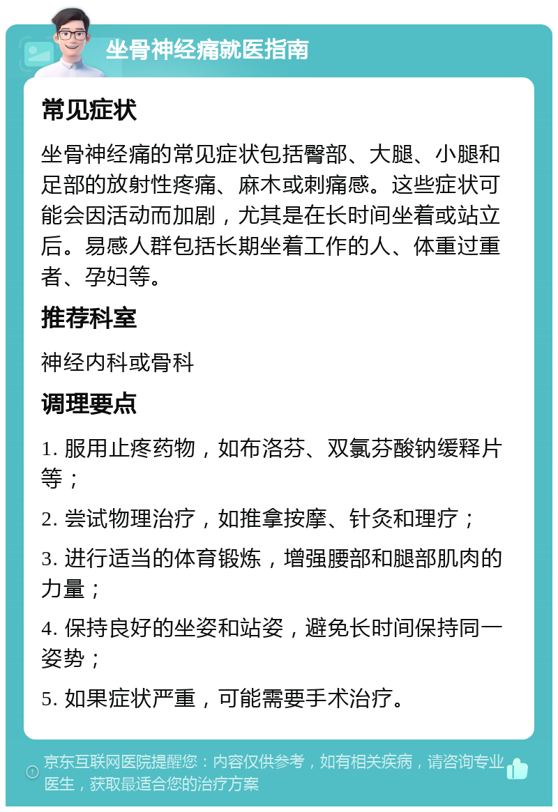 坐骨神经痛就医指南 常见症状 坐骨神经痛的常见症状包括臀部、大腿、小腿和足部的放射性疼痛、麻木或刺痛感。这些症状可能会因活动而加剧，尤其是在长时间坐着或站立后。易感人群包括长期坐着工作的人、体重过重者、孕妇等。 推荐科室 神经内科或骨科 调理要点 1. 服用止疼药物，如布洛芬、双氯芬酸钠缓释片等； 2. 尝试物理治疗，如推拿按摩、针灸和理疗； 3. 进行适当的体育锻炼，增强腰部和腿部肌肉的力量； 4. 保持良好的坐姿和站姿，避免长时间保持同一姿势； 5. 如果症状严重，可能需要手术治疗。