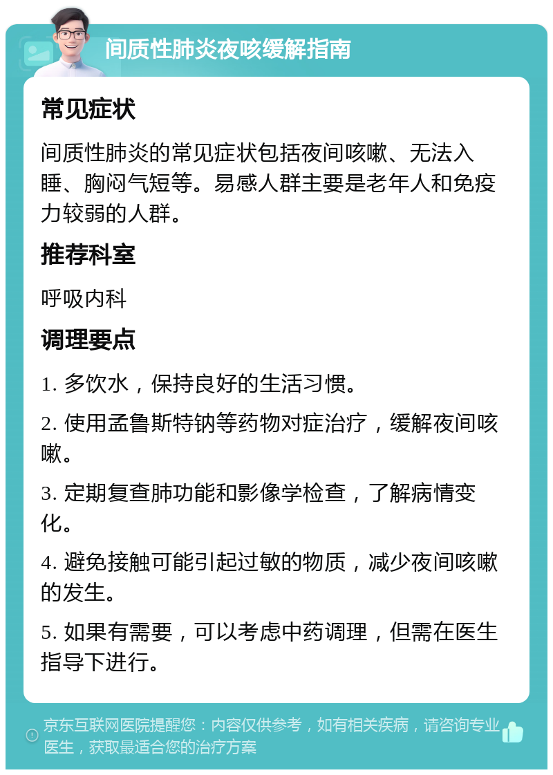 间质性肺炎夜咳缓解指南 常见症状 间质性肺炎的常见症状包括夜间咳嗽、无法入睡、胸闷气短等。易感人群主要是老年人和免疫力较弱的人群。 推荐科室 呼吸内科 调理要点 1. 多饮水，保持良好的生活习惯。 2. 使用孟鲁斯特钠等药物对症治疗，缓解夜间咳嗽。 3. 定期复查肺功能和影像学检查，了解病情变化。 4. 避免接触可能引起过敏的物质，减少夜间咳嗽的发生。 5. 如果有需要，可以考虑中药调理，但需在医生指导下进行。