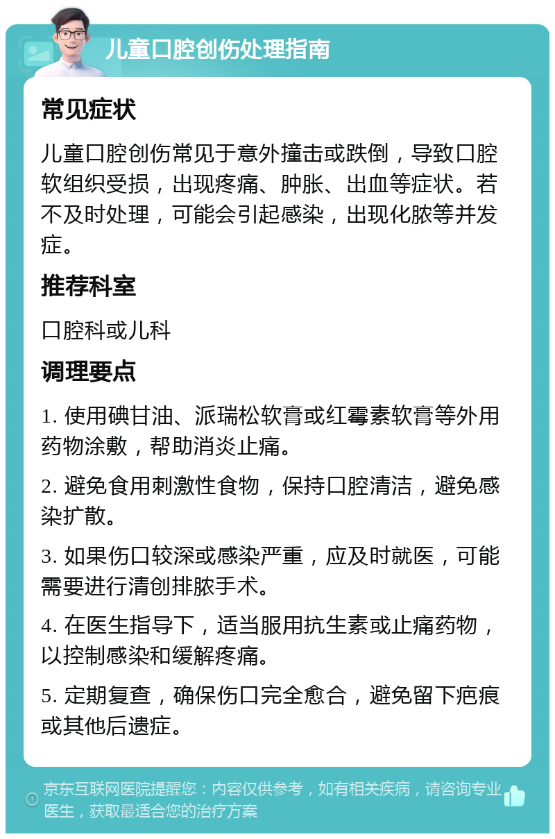 儿童口腔创伤处理指南 常见症状 儿童口腔创伤常见于意外撞击或跌倒，导致口腔软组织受损，出现疼痛、肿胀、出血等症状。若不及时处理，可能会引起感染，出现化脓等并发症。 推荐科室 口腔科或儿科 调理要点 1. 使用碘甘油、派瑞松软膏或红霉素软膏等外用药物涂敷，帮助消炎止痛。 2. 避免食用刺激性食物，保持口腔清洁，避免感染扩散。 3. 如果伤口较深或感染严重，应及时就医，可能需要进行清创排脓手术。 4. 在医生指导下，适当服用抗生素或止痛药物，以控制感染和缓解疼痛。 5. 定期复查，确保伤口完全愈合，避免留下疤痕或其他后遗症。