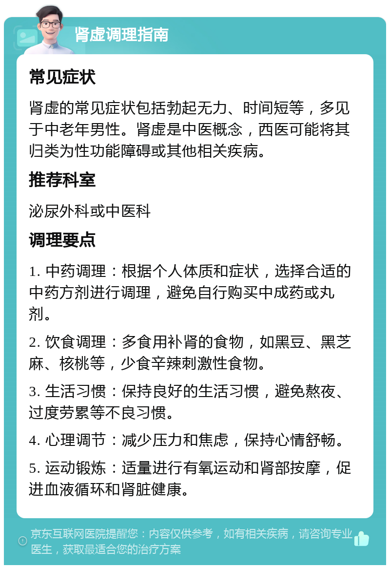 肾虚调理指南 常见症状 肾虚的常见症状包括勃起无力、时间短等，多见于中老年男性。肾虚是中医概念，西医可能将其归类为性功能障碍或其他相关疾病。 推荐科室 泌尿外科或中医科 调理要点 1. 中药调理：根据个人体质和症状，选择合适的中药方剂进行调理，避免自行购买中成药或丸剂。 2. 饮食调理：多食用补肾的食物，如黑豆、黑芝麻、核桃等，少食辛辣刺激性食物。 3. 生活习惯：保持良好的生活习惯，避免熬夜、过度劳累等不良习惯。 4. 心理调节：减少压力和焦虑，保持心情舒畅。 5. 运动锻炼：适量进行有氧运动和肾部按摩，促进血液循环和肾脏健康。