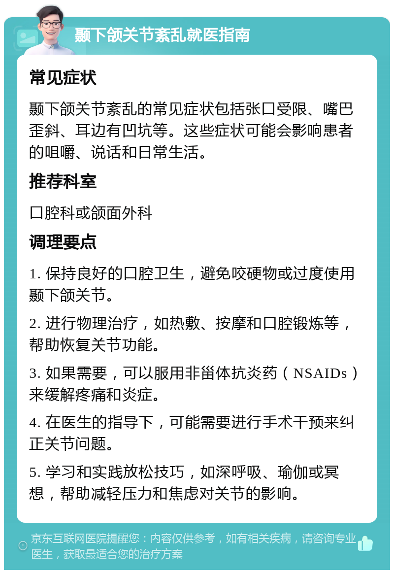 颞下颌关节紊乱就医指南 常见症状 颞下颌关节紊乱的常见症状包括张口受限、嘴巴歪斜、耳边有凹坑等。这些症状可能会影响患者的咀嚼、说话和日常生活。 推荐科室 口腔科或颌面外科 调理要点 1. 保持良好的口腔卫生，避免咬硬物或过度使用颞下颌关节。 2. 进行物理治疗，如热敷、按摩和口腔锻炼等，帮助恢复关节功能。 3. 如果需要，可以服用非甾体抗炎药（NSAIDs）来缓解疼痛和炎症。 4. 在医生的指导下，可能需要进行手术干预来纠正关节问题。 5. 学习和实践放松技巧，如深呼吸、瑜伽或冥想，帮助减轻压力和焦虑对关节的影响。