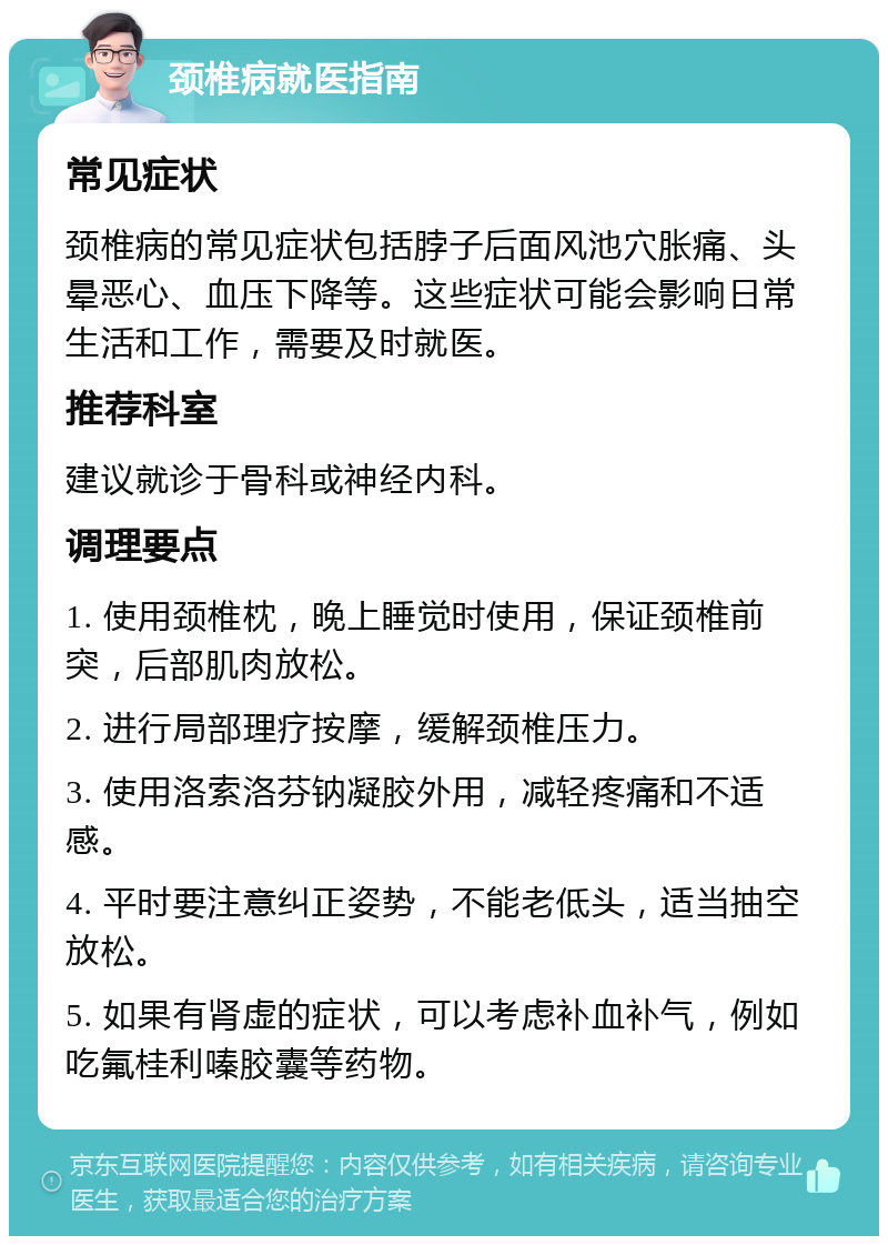 颈椎病就医指南 常见症状 颈椎病的常见症状包括脖子后面风池穴胀痛、头晕恶心、血压下降等。这些症状可能会影响日常生活和工作，需要及时就医。 推荐科室 建议就诊于骨科或神经内科。 调理要点 1. 使用颈椎枕，晚上睡觉时使用，保证颈椎前突，后部肌肉放松。 2. 进行局部理疗按摩，缓解颈椎压力。 3. 使用洛索洛芬钠凝胶外用，减轻疼痛和不适感。 4. 平时要注意纠正姿势，不能老低头，适当抽空放松。 5. 如果有肾虚的症状，可以考虑补血补气，例如吃氟桂利嗪胶囊等药物。