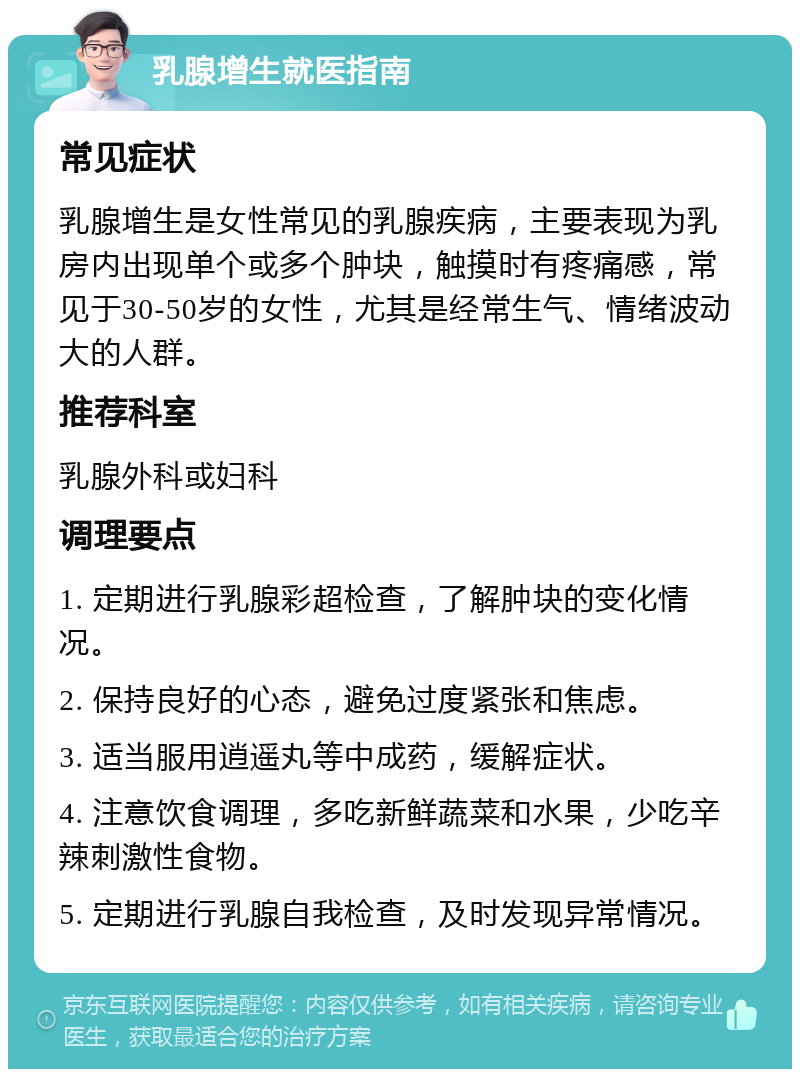 乳腺增生就医指南 常见症状 乳腺增生是女性常见的乳腺疾病，主要表现为乳房内出现单个或多个肿块，触摸时有疼痛感，常见于30-50岁的女性，尤其是经常生气、情绪波动大的人群。 推荐科室 乳腺外科或妇科 调理要点 1. 定期进行乳腺彩超检查，了解肿块的变化情况。 2. 保持良好的心态，避免过度紧张和焦虑。 3. 适当服用逍遥丸等中成药，缓解症状。 4. 注意饮食调理，多吃新鲜蔬菜和水果，少吃辛辣刺激性食物。 5. 定期进行乳腺自我检查，及时发现异常情况。