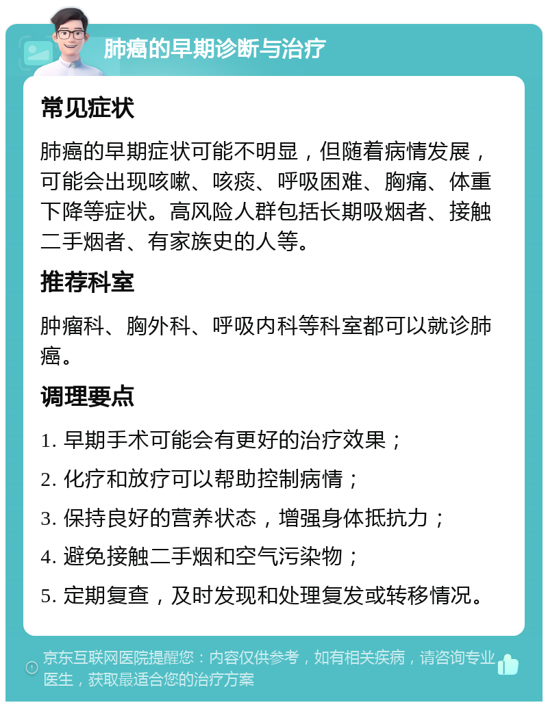 肺癌的早期诊断与治疗 常见症状 肺癌的早期症状可能不明显，但随着病情发展，可能会出现咳嗽、咳痰、呼吸困难、胸痛、体重下降等症状。高风险人群包括长期吸烟者、接触二手烟者、有家族史的人等。 推荐科室 肿瘤科、胸外科、呼吸内科等科室都可以就诊肺癌。 调理要点 1. 早期手术可能会有更好的治疗效果； 2. 化疗和放疗可以帮助控制病情； 3. 保持良好的营养状态，增强身体抵抗力； 4. 避免接触二手烟和空气污染物； 5. 定期复查，及时发现和处理复发或转移情况。