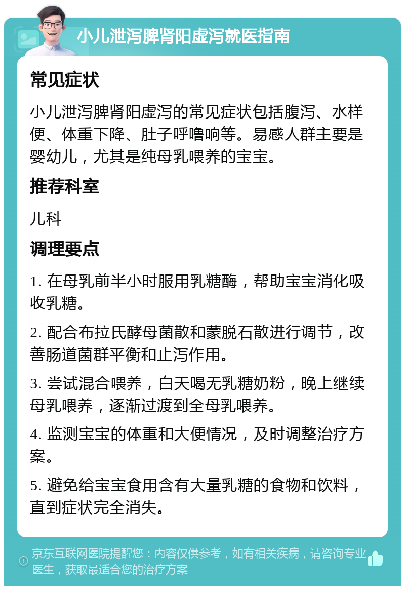 小儿泄泻脾肾阳虚泻就医指南 常见症状 小儿泄泻脾肾阳虚泻的常见症状包括腹泻、水样便、体重下降、肚子呼噜响等。易感人群主要是婴幼儿，尤其是纯母乳喂养的宝宝。 推荐科室 儿科 调理要点 1. 在母乳前半小时服用乳糖酶，帮助宝宝消化吸收乳糖。 2. 配合布拉氏酵母菌散和蒙脱石散进行调节，改善肠道菌群平衡和止泻作用。 3. 尝试混合喂养，白天喝无乳糖奶粉，晚上继续母乳喂养，逐渐过渡到全母乳喂养。 4. 监测宝宝的体重和大便情况，及时调整治疗方案。 5. 避免给宝宝食用含有大量乳糖的食物和饮料，直到症状完全消失。