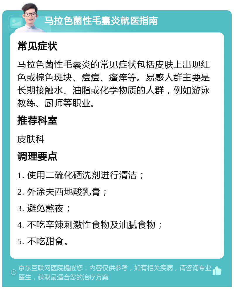 马拉色菌性毛囊炎就医指南 常见症状 马拉色菌性毛囊炎的常见症状包括皮肤上出现红色或棕色斑块、痘痘、瘙痒等。易感人群主要是长期接触水、油脂或化学物质的人群，例如游泳教练、厨师等职业。 推荐科室 皮肤科 调理要点 1. 使用二硫化硒洗剂进行清洁； 2. 外涂夫西地酸乳膏； 3. 避免熬夜； 4. 不吃辛辣刺激性食物及油腻食物； 5. 不吃甜食。