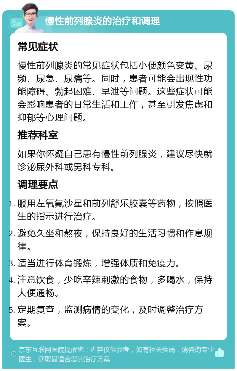 慢性前列腺炎的治疗和调理 常见症状 慢性前列腺炎的常见症状包括小便颜色变黄、尿频、尿急、尿痛等。同时，患者可能会出现性功能障碍、勃起困难、早泄等问题。这些症状可能会影响患者的日常生活和工作，甚至引发焦虑和抑郁等心理问题。 推荐科室 如果你怀疑自己患有慢性前列腺炎，建议尽快就诊泌尿外科或男科专科。 调理要点 服用左氧氟沙星和前列舒乐胶囊等药物，按照医生的指示进行治疗。 避免久坐和熬夜，保持良好的生活习惯和作息规律。 适当进行体育锻炼，增强体质和免疫力。 注意饮食，少吃辛辣刺激的食物，多喝水，保持大便通畅。 定期复查，监测病情的变化，及时调整治疗方案。