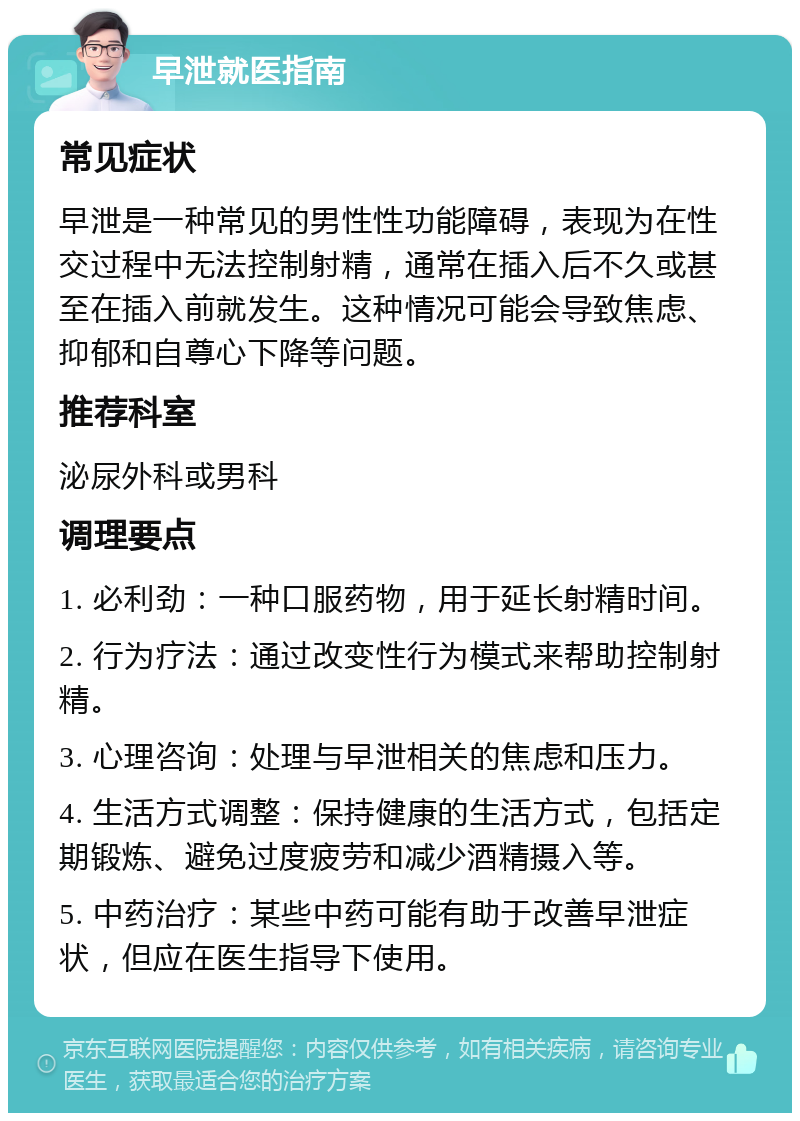 早泄就医指南 常见症状 早泄是一种常见的男性性功能障碍，表现为在性交过程中无法控制射精，通常在插入后不久或甚至在插入前就发生。这种情况可能会导致焦虑、抑郁和自尊心下降等问题。 推荐科室 泌尿外科或男科 调理要点 1. 必利劲：一种口服药物，用于延长射精时间。 2. 行为疗法：通过改变性行为模式来帮助控制射精。 3. 心理咨询：处理与早泄相关的焦虑和压力。 4. 生活方式调整：保持健康的生活方式，包括定期锻炼、避免过度疲劳和减少酒精摄入等。 5. 中药治疗：某些中药可能有助于改善早泄症状，但应在医生指导下使用。